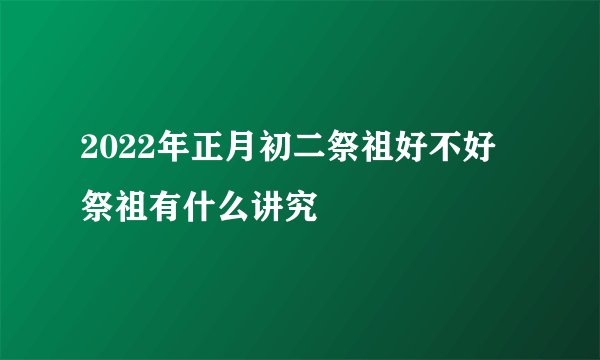 2022年正月初二祭祖好不好 祭祖有什么讲究
