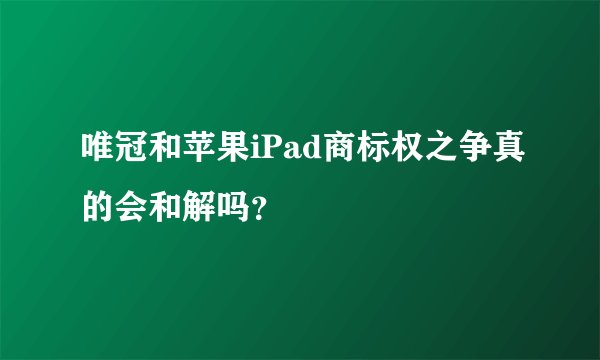 唯冠和苹果iPad商标权之争真的会和解吗？