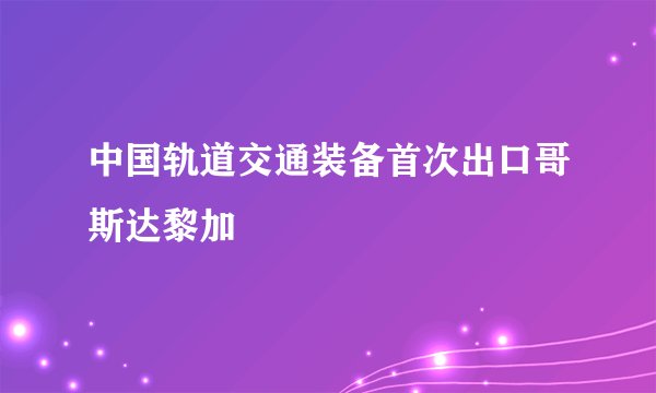 中国轨道交通装备首次出口哥斯达黎加