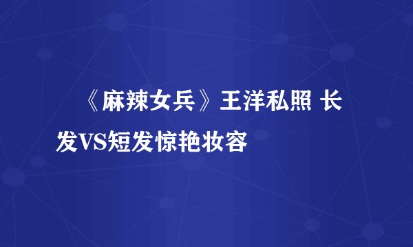 《麻辣女兵》王洋私照 长发VS短发惊艳妆容
