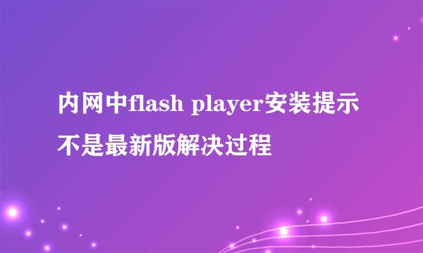 内网中flash player安装提示不是最新版解决过程