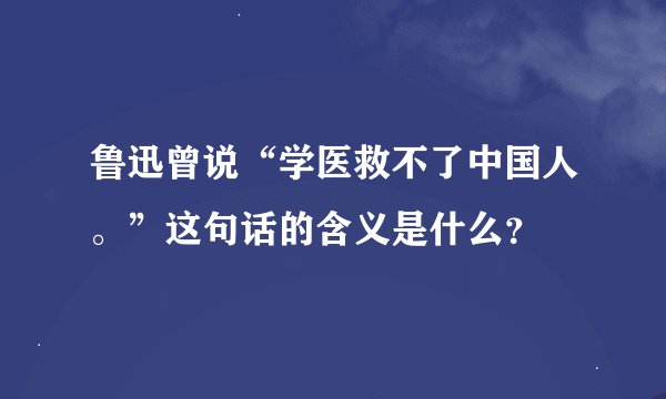 鲁迅曾说“学医救不了中国人。”这句话的含义是什么？