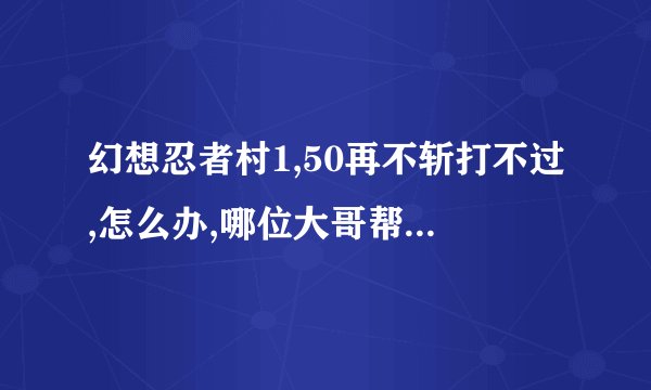 幻想忍者村1,50再不斩打不过,怎么办,哪位大哥帮忙回答一下