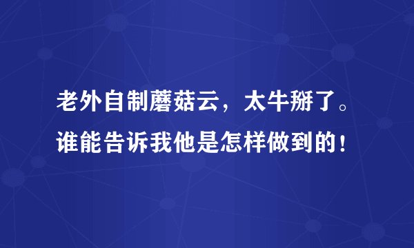 老外自制蘑菇云，太牛掰了。谁能告诉我他是怎样做到的！