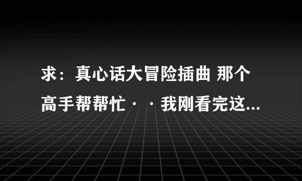 求：真心话大冒险插曲 那个高手帮帮忙··我刚看完这个电影··很喜欢··想要里面的插曲··