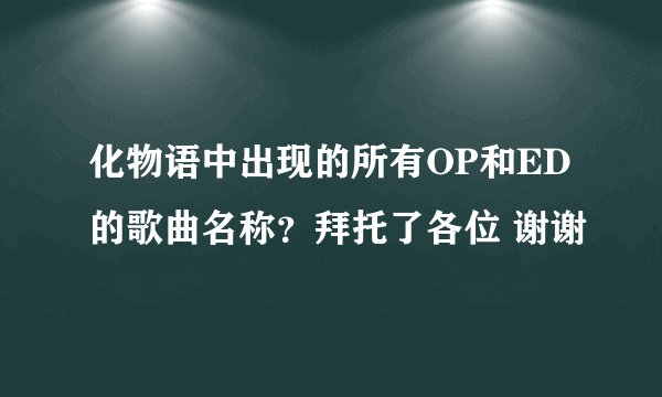 化物语中出现的所有OP和ED的歌曲名称？拜托了各位 谢谢