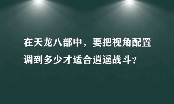 在天龙八部中，要把视角配置调到多少才适合逍遥战斗？