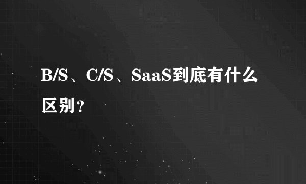 B/S、C/S、SaaS到底有什么区别？
