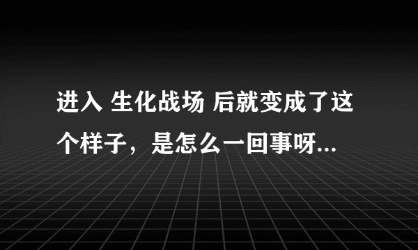 进入 生化战场 后就变成了这个样子，是怎么一回事呀？速救！！！！！！ 跪求 解决办法！！！！