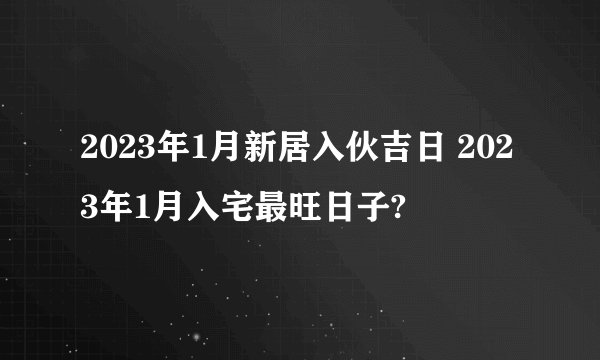 2023年1月新居入伙吉日 2023年1月入宅最旺日子?