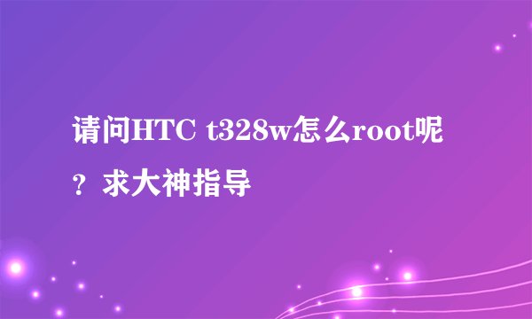 请问HTC t328w怎么root呢？求大神指导