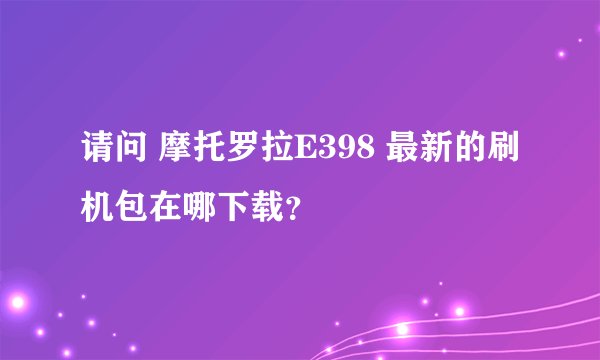 请问 摩托罗拉E398 最新的刷机包在哪下载？