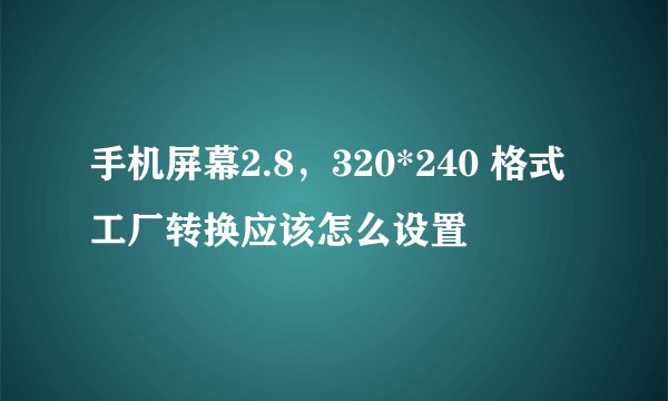手机屏幕2.8，320*240 格式工厂转换应该怎么设置