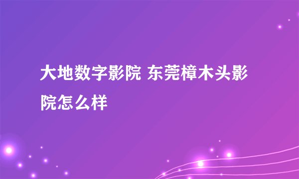 大地数字影院 东莞樟木头影院怎么样