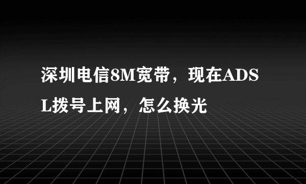 深圳电信8M宽带，现在ADSL拨号上网，怎么换光