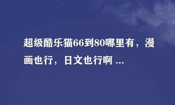 超级酷乐猫66到80哪里有，漫画也行，日文也行啊 有没有人知道啊
