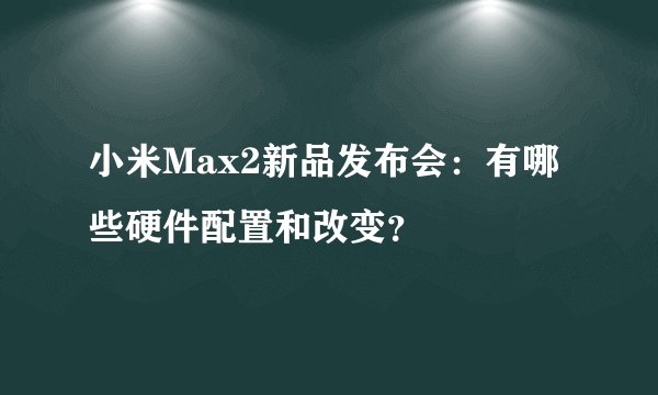 小米Max2新品发布会：有哪些硬件配置和改变？