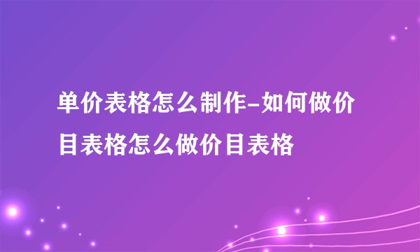 单价表格怎么制作-如何做价目表格怎么做价目表格