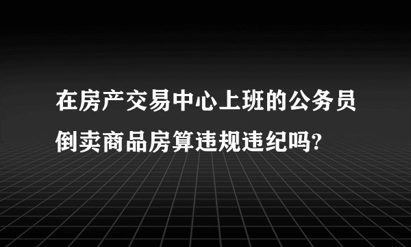 在房产交易中心上班的公务员倒卖商品房算违规违纪吗?