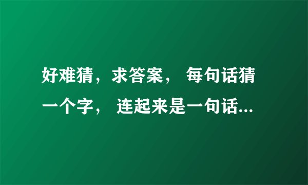好难猜，求答案， 每句话猜一个字， 连起来是一句话， 发挥你们聪明才智时候到了！