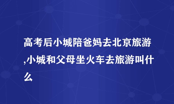 高考后小城陪爸妈去北京旅游,小城和父母坐火车去旅游叫什么