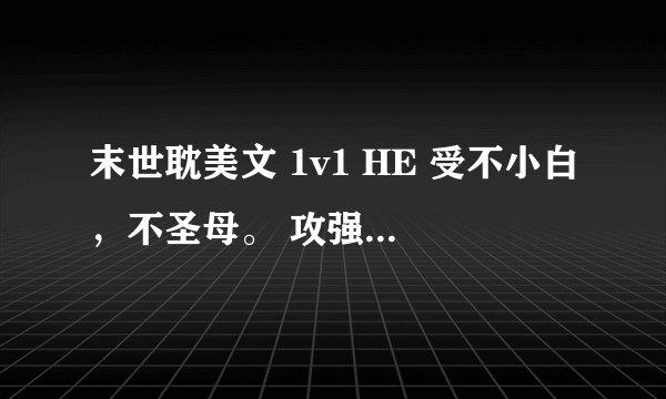 末世耽美文 1v1 HE 受不小白，不圣母。 攻强大腹黑 最好是完结了的