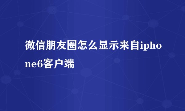 微信朋友圈怎么显示来自iphone6客户端