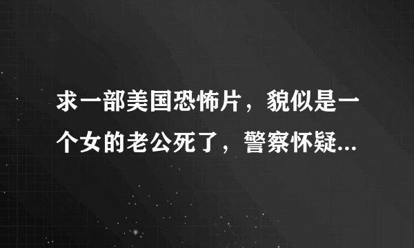求一部美国恐怖片，貌似是一个女的老公死了，警察怀疑是她杀的，不准她出自己的房子，然后她老公还来复仇