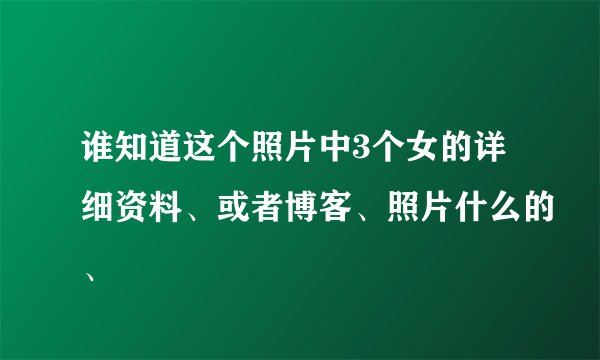 谁知道这个照片中3个女的详细资料、或者博客、照片什么的、
