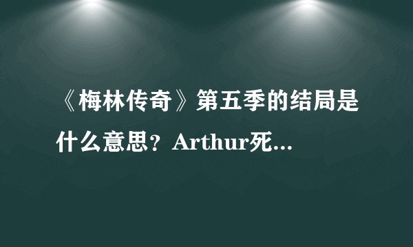《梅林传奇》第五季的结局是什么意思？Arthur死了？梅林怎么穿越了呢？