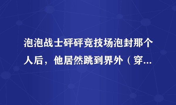 泡泡战士砰砰竞技场泡封那个人后，他居然跳到界外（穿墙）了！我没法击爆他！这是怎么回事？（竞技模式）
