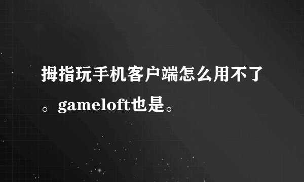 拇指玩手机客户端怎么用不了。gameloft也是。