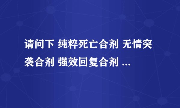 请问下 纯粹死亡合剂 无情突袭合剂 强效回复合剂 制作所需要的材料 谢谢 111