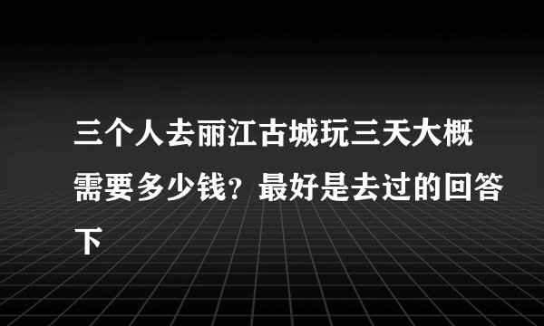 三个人去丽江古城玩三天大概需要多少钱？最好是去过的回答下