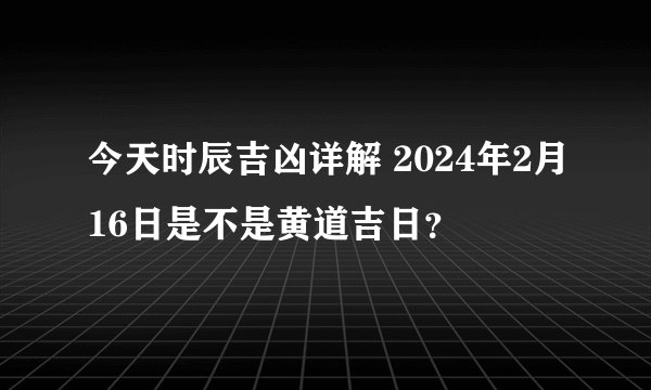 今天时辰吉凶详解 2024年2月16日是不是黄道吉日？