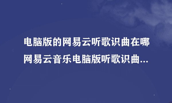 电脑版的网易云听歌识曲在哪网易云音乐电脑版听歌识曲在哪里听歌识曲怎么用