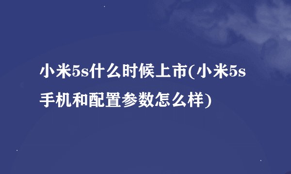 小米5s什么时候上市(小米5s手机和配置参数怎么样)