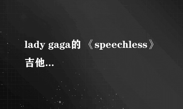 lady gaga的 《speechless》吉他谱..求文本，不要链接...3Q