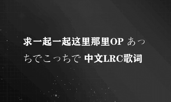 求一起一起这里那里OP あっちでこっちで 中文LRC歌词