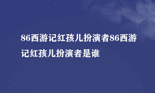 86西游记红孩儿扮演者86西游记红孩儿扮演者是谁