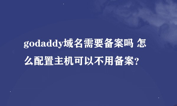 godaddy域名需要备案吗 怎么配置主机可以不用备案？