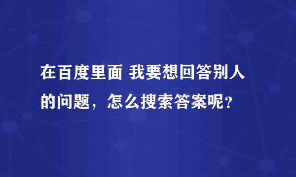 在百度里面 我要想回答别人的问题，怎么搜索答案呢？