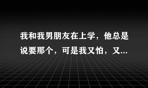 我和我男朋友在上学，他总是说要那个，可是我又怕，又不会.~~
