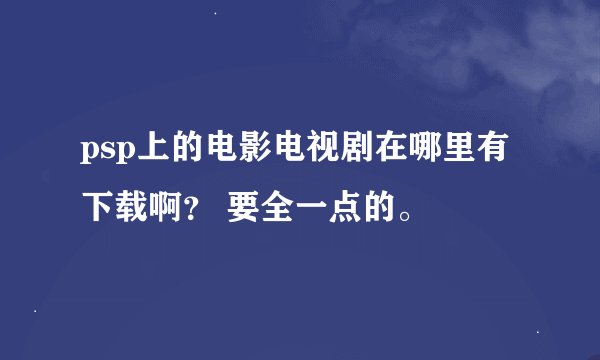psp上的电影电视剧在哪里有下载啊？ 要全一点的。