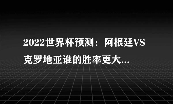 2022世界杯预测：阿根廷VS克罗地亚谁的胜率更大（阿根廷队）