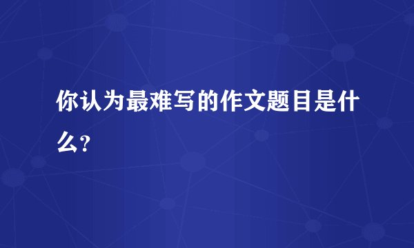 你认为最难写的作文题目是什么？