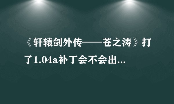 《轩辕剑外传——苍之涛》打了1.04a补丁会不会出现新bug？