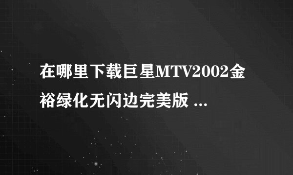 在哪里下载巨星MTV2002金裕绿化无闪边完美版 没有病毒的哦