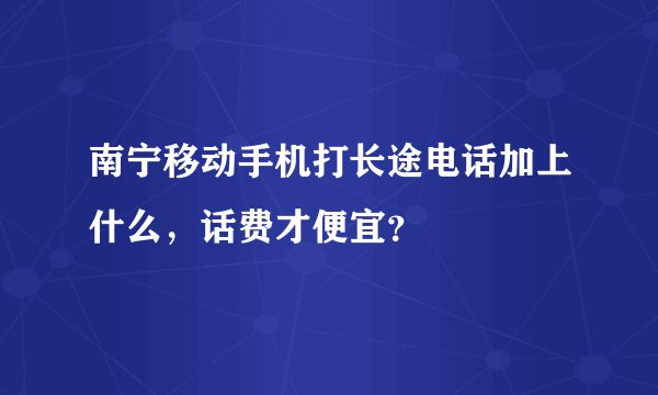 南宁移动手机打长途电话加上什么，话费才便宜？