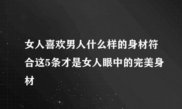 女人喜欢男人什么样的身材符合这5条才是女人眼中的完美身材